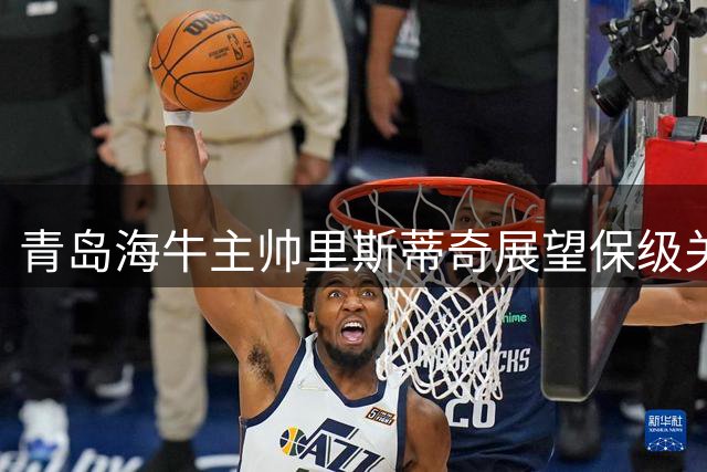 青岛海牛主帅里斯蒂奇展望保级关键战 强调拼搏精神