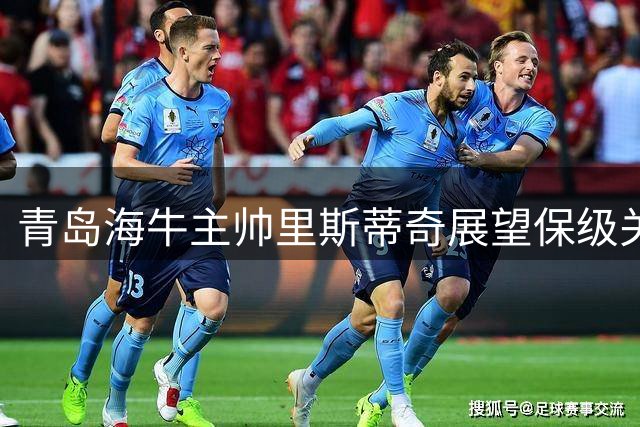 青岛海牛主帅里斯蒂奇展望保级关键战 强调拼搏精神